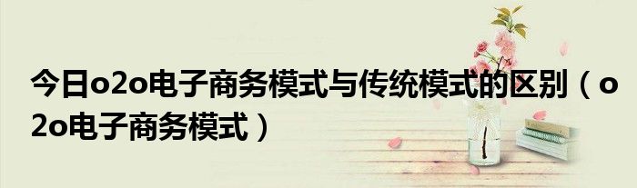 今日o2o电子商务模式与传统模式的区别（o2o电子商务模式）