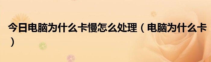 今日电脑为什么卡慢怎么处理（电脑为什么卡）