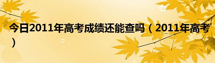 今日2011年高考成绩还能查吗（2011年高考）
