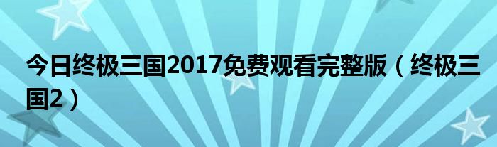今日终极三国2017免费观看完整版（终极三国2）