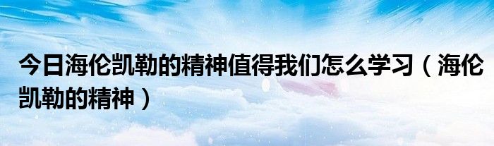 今日海伦凯勒的精神值得我们怎么学习（海伦凯勒的精神）