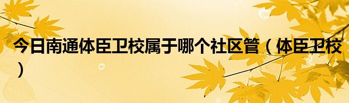 今日南通体臣卫校属于哪个社区管（体臣卫校）