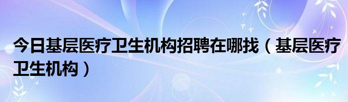 今日基层医疗卫生机构招聘在哪找（基层医疗卫生机构）