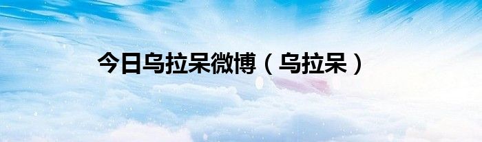 今日乌拉呆微博（乌拉呆）