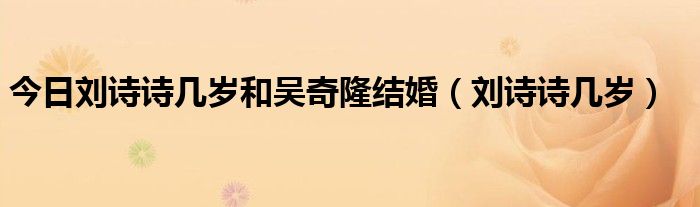 今日刘诗诗几岁和吴奇隆结婚（刘诗诗几岁）