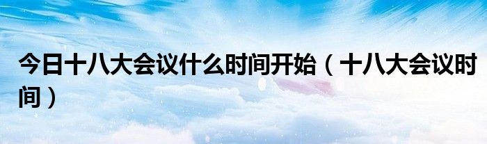 今日十八大会议什么时间开始（十八大会议时间）