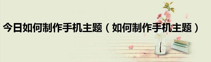 今日如何制作手机主题（如何制作手机主题）