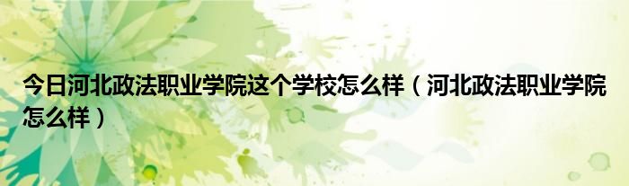 今日河北政法职业学院这个学校怎么样（河北政法职业学院怎么样）