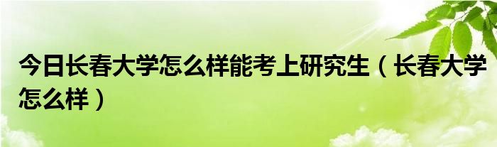 今日长春大学怎么样能考上研究生（长春大学怎么样）