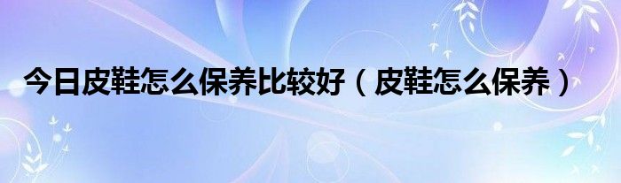 今日皮鞋怎么保养比较好（皮鞋怎么保养）