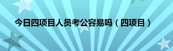 今日四项目人员考公容易吗（四项目）
