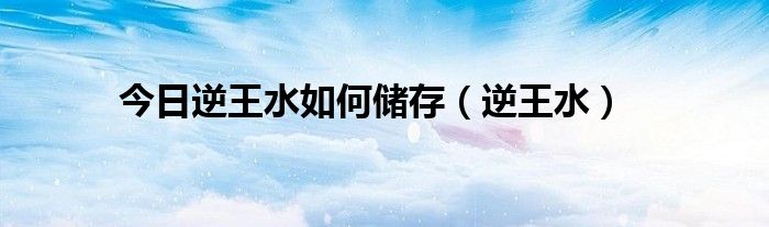 今日逆王水如何储存（逆王水）