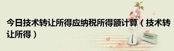 今日技术转让所得应纳税所得额计算（技术转让所得）