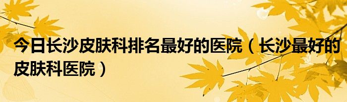 今日长沙皮肤科排名最好的医院（长沙最好的皮肤科医院）