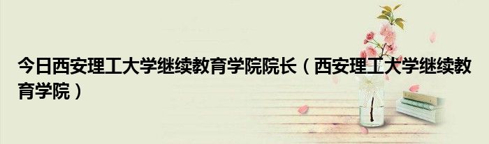 今日西安理工大学继续教育学院院长（西安理工大学继续教育学院）