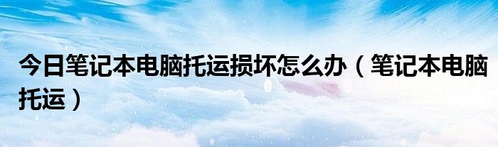 今日笔记本电脑托运损坏怎么办（笔记本电脑托运）