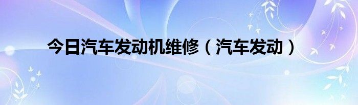 今日汽车发动机维修（汽车发动）