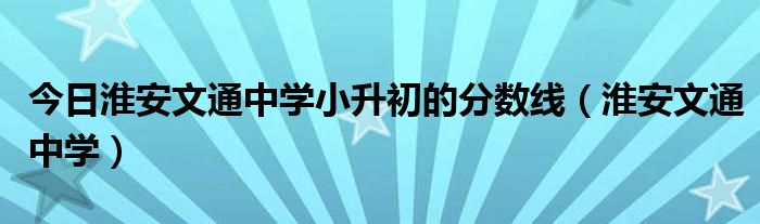 今日淮安文通中学小升初的分数线（淮安文通中学）