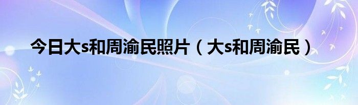 今日大s和周渝民照片（大s和周渝民）