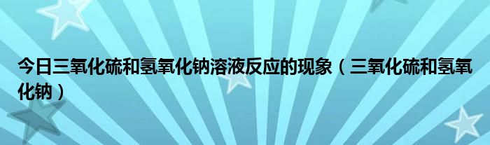 今日三氧化硫和氢氧化钠溶液反应的现象（三氧化硫和氢氧化钠）