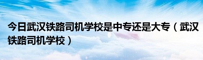 今日武汉铁路司机学校是中专还是大专（武汉铁路司机学校）