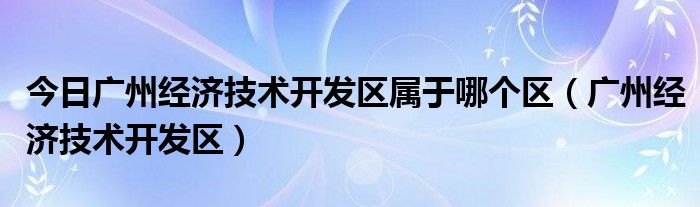 今日广州经济技术开发区属于哪个区（广州经济技术开发区）