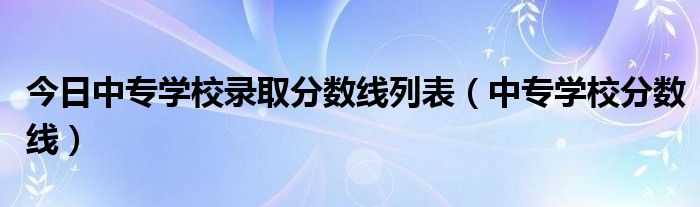 今日中专学校录取分数线列表（中专学校分数线）