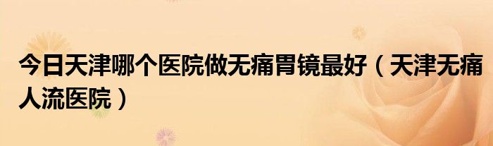 今日天津哪个医院做无痛胃镜最好（天津无痛人流医院）