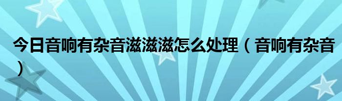 今日音响有杂音滋滋滋怎么处理（音响有杂音）