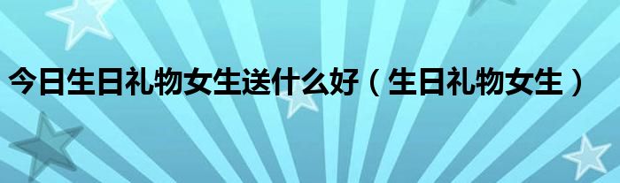 今日生日礼物女生送什么好（生日礼物女生）