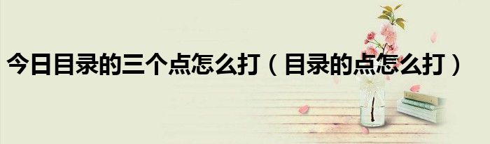 今日目录的三个点怎么打（目录的点怎么打）