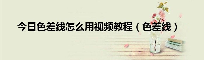 今日色差线怎么用视频教程（色差线）
