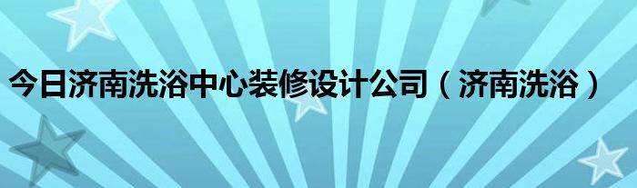 今日济南洗浴中心装修设计公司（济南洗浴）