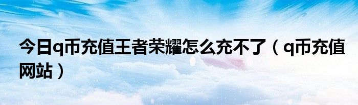 今日q币充值王者荣耀怎么充不了（q币充值网站）