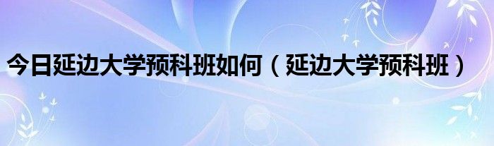今日延边大学预科班如何（延边大学预科班）
