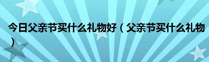 今日父亲节买什么礼物好（父亲节买什么礼物）