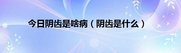 今日阴齿是啥病（阴齿是什么）