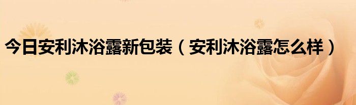 今日安利沐浴露新包装（安利沐浴露怎么样）