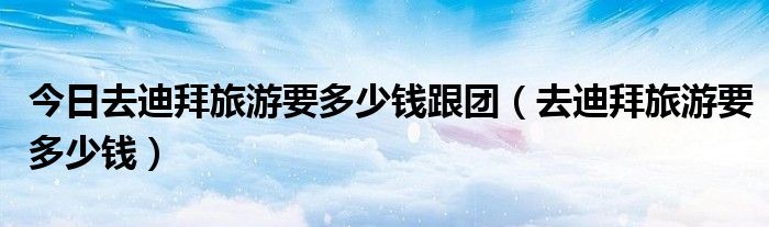 今日去迪拜旅游要多少钱跟团（去迪拜旅游要多少钱）