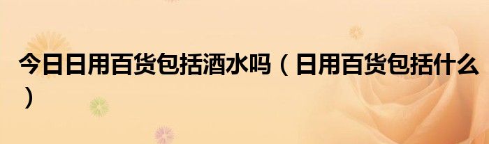 今日日用百货包括酒水吗（日用百货包括什么）