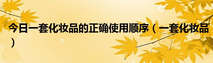 今日一套化妆品的正确使用顺序（一套化妆品）