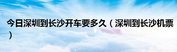 今日深圳到长沙开车要多久（深圳到长沙机票）