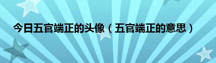 今日五官端正的头像（五官端正的意思）