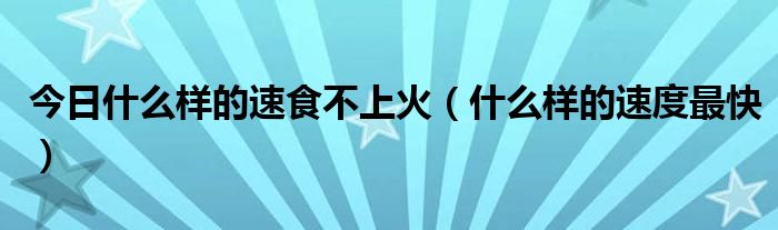 今日什么样的速食不上火（什么样的速度最快）