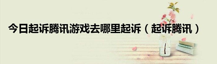 今日起诉腾讯游戏去哪里起诉（起诉腾讯）