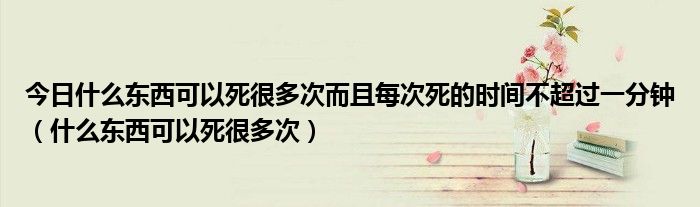 今日什么东西可以死很多次而且每次死的时间不超过一分钟（什么东西可以死很多次）