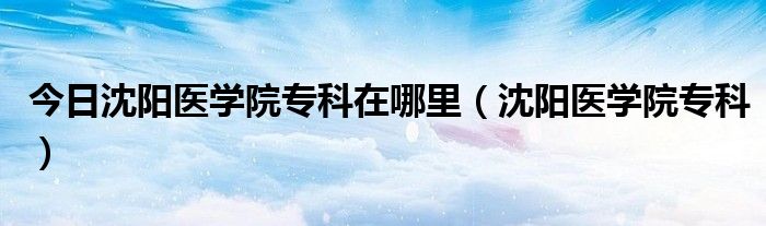 今日沈阳医学院专科在哪里（沈阳医学院专科）