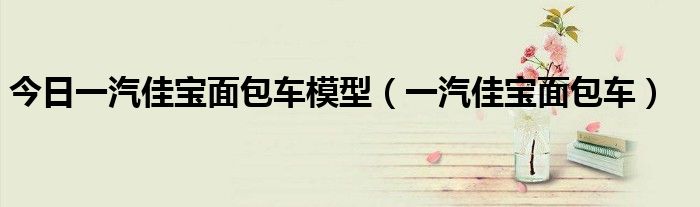 今日一汽佳宝面包车模型（一汽佳宝面包车）