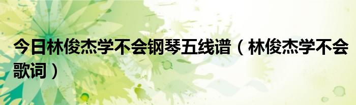 今日林俊杰学不会钢琴五线谱（林俊杰学不会歌词）