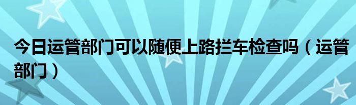 今日运管部门可以随便上路拦车检查吗（运管部门）